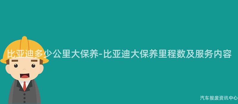 比亚迪多少公里大保养-比亚迪大保养里程数及服务内容