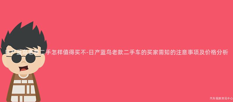 日产蓝鸟老款二手怎样值得买不-日产蓝鸟老款二手车的买家需知的注意事项及价格分析