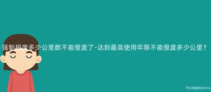 强制报废多少公里数不能报废了-达到最高使用年限不能报废多少公里？