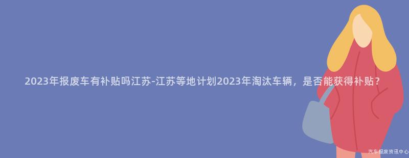2023年报废车有补贴吗江苏-江苏等地计划2023年淘汰车辆，是否能获得补贴？