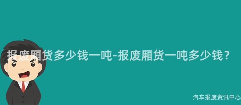 报废厢货多少钱一吨-报废厢货一吨多少钱？