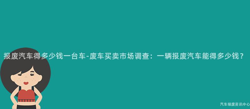 报废汽车得多少钱一台车-废车买卖市场调查：一辆报废汽车能得多少钱？