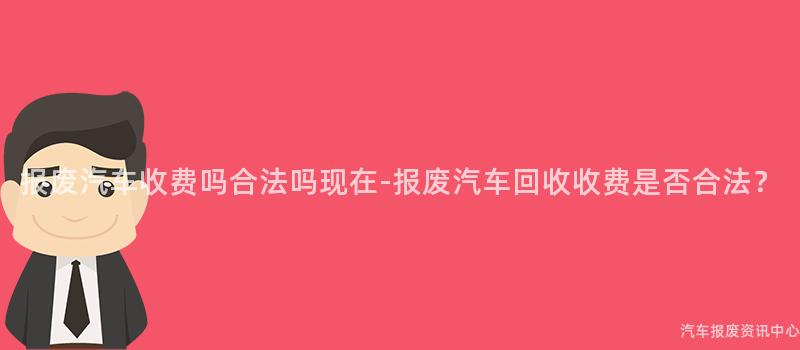 报废汽车收费吗合法吗现在-报废汽车回收收费是否合法？