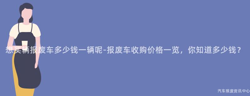 想买辆报废车多少钱一辆呢-报废车收购价格一览，你知道多少钱？