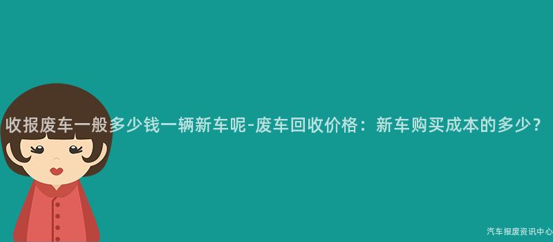 收报废车一般多少钱一辆新车呢-废车回收价格：新车购买成本的多少？