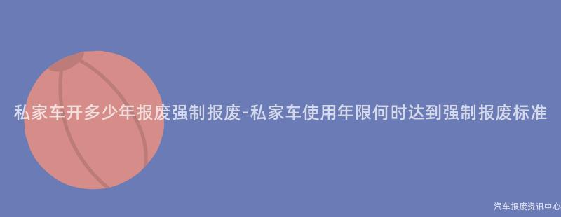 私家车开多少年报废强制报废-私家车使用年限何时达到强制报废标准