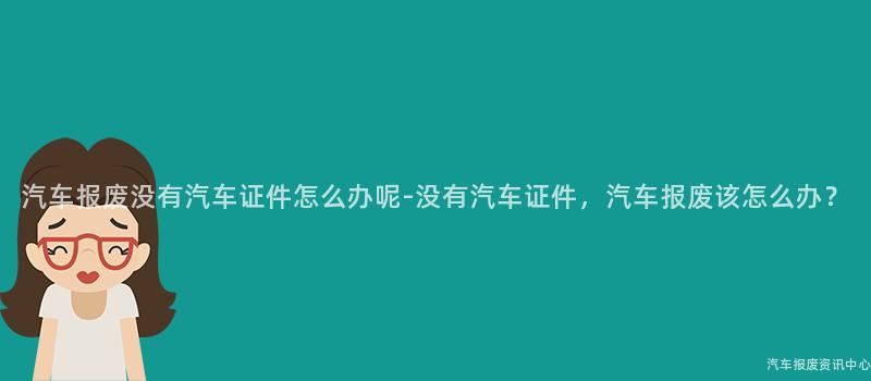 汽车报废没有汽车证件怎么办呢-没有汽车证件，汽车报废该怎么办？