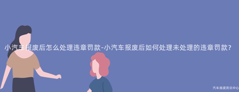 小汽车报废后怎么处理违章罚款-小汽车报废后如何处理未处理的违章罚款？