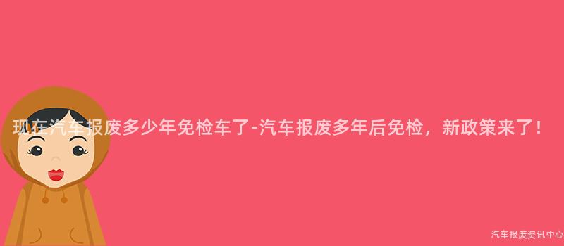 现在汽车报废多少年免检车了-汽车报废多年后免检，新政策来了！