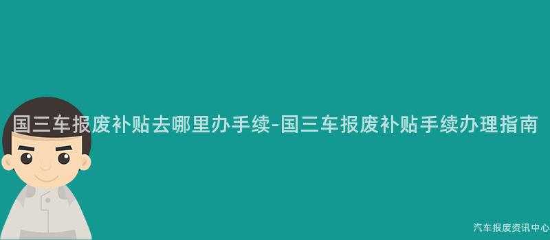 国三车报废补贴去哪里办手续-国三车报废补贴手续办理指南