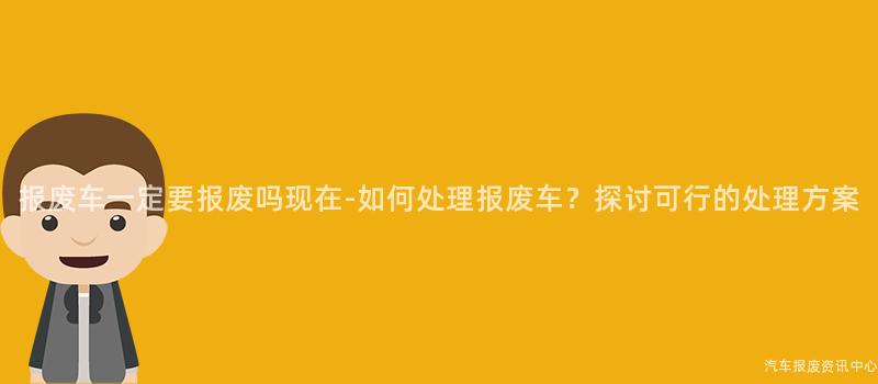 报废车一定要报废吗现在-如何处理报废车？探讨可行的处理方案