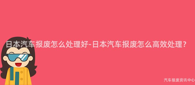 日本汽车报废怎么处理好-日本汽车报废怎么高效处理？