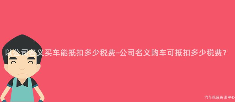 以公司名义买车能抵扣多少税费-公司名义购车可抵扣多少税费？