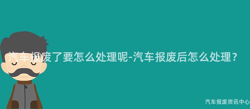 汽车报废了要怎么处理呢-汽车报废后怎么处理？
