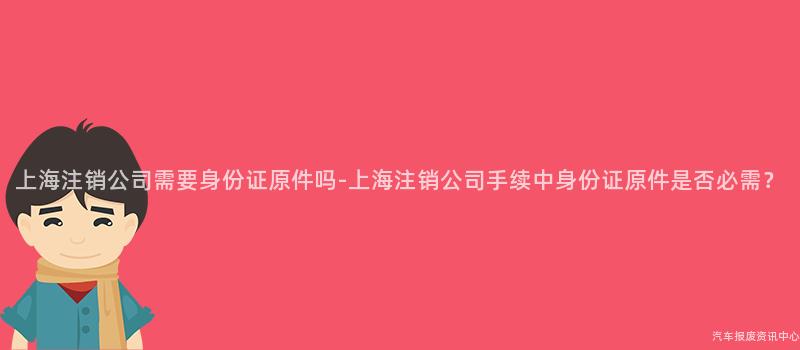 上海注销公司需要身份证原件吗-上海注销公司手续中身份证原件是否必需？