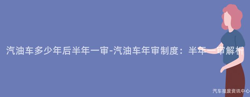 汽油车多少年后半年一审-汽油车年审制度：半年一审解析