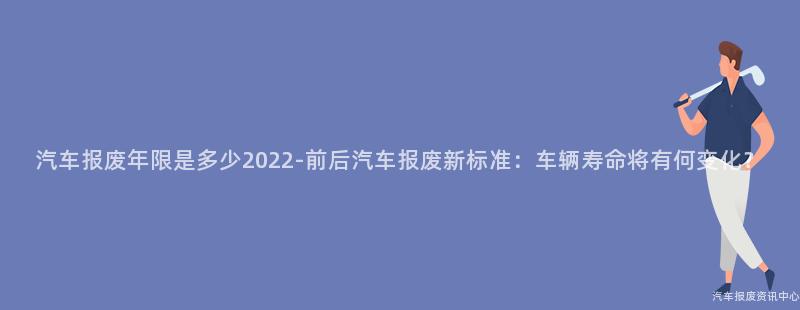 汽车报废年限是多少2022-前后汽车报废新标准：车辆寿命将有何变化？