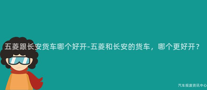 五菱跟长安货车哪个好开-五菱和长安的货车，哪个更好开？