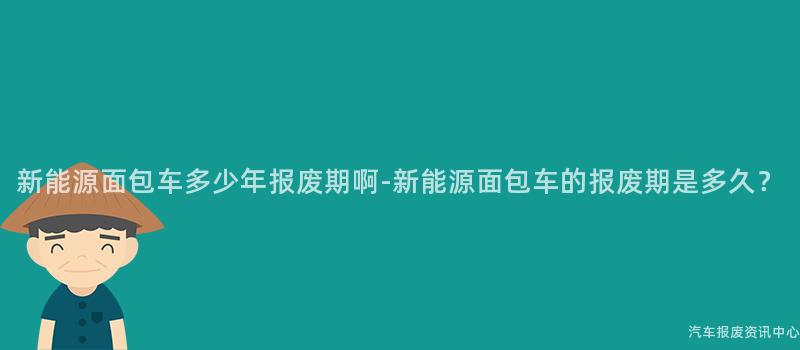 新能源面包车多少年报废期啊-新能源面包车的报废期是多久？