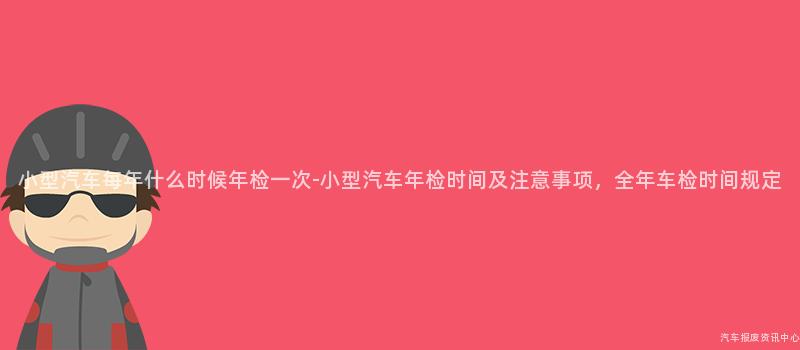 小型汽车每年什么时候年检一次-小型汽车年检时间及注意事项，全年车检时间规定
