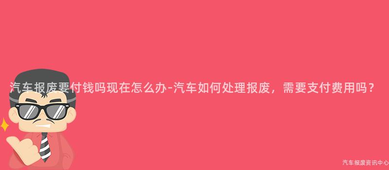 汽车报废要付钱吗现在怎么办-汽车如何处理报废，需要支付费用吗？