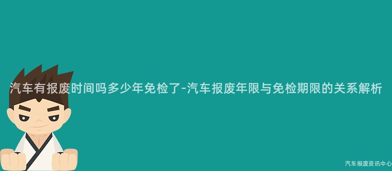 汽车有报废时间吗多少年免检了-汽车报废年限与免检期限的关系解析