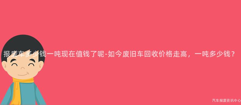 报废车多少钱一吨现在值钱了呢-如今废旧车回收价格走高，一吨多少钱？