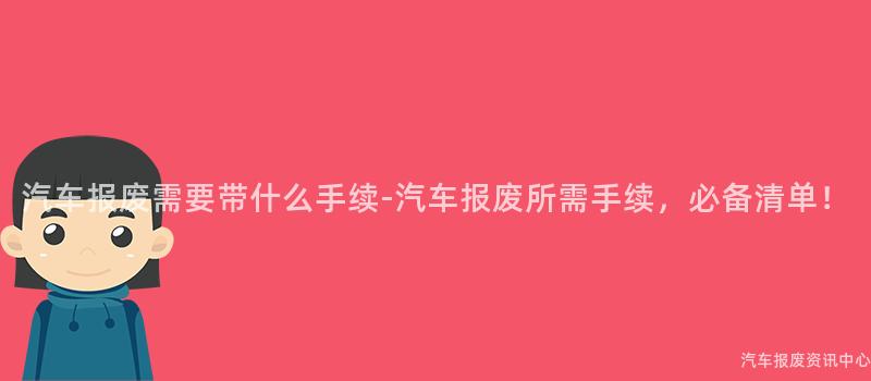 汽车报废需要带什么手续-汽车报废所需手续，必备清单！