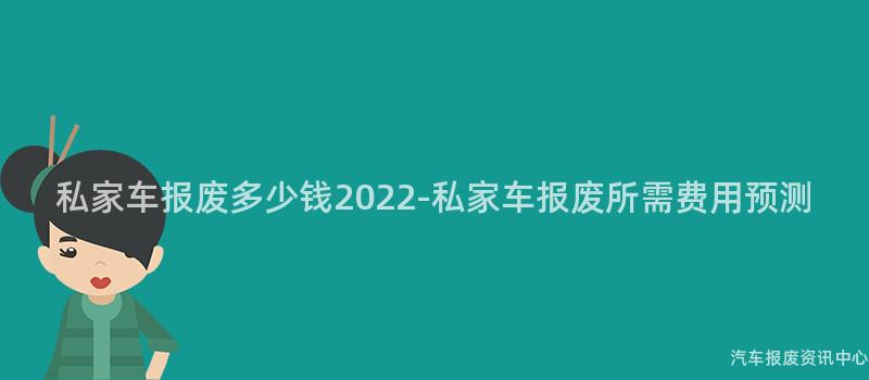 私家车报废多少钱2022-私家车报废所需费用预测