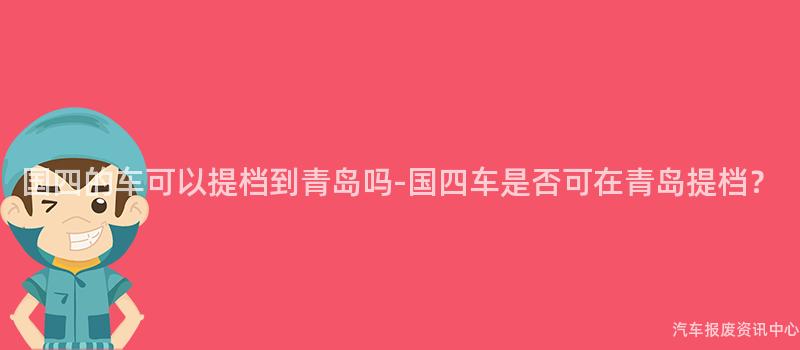 国四的车可以提档到青岛吗-国四车是否可在青岛提档？