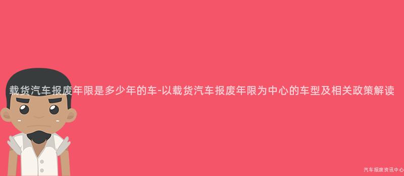 载货汽车报废年限是多少年的车-以载货汽车报废年限为中心的车型及相关政策解读