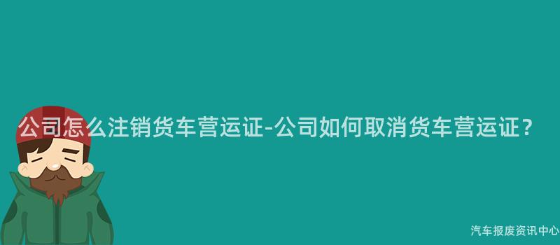 公司怎么注销货车营运证-公司如何取消货车营运证？