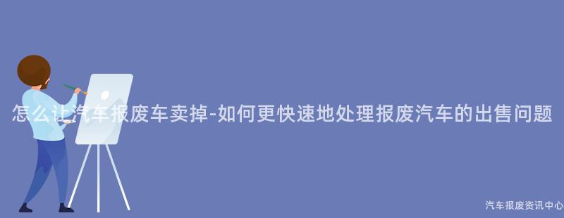 怎么让汽车报废车卖掉-如何更快速地处理报废汽车的出售问题
