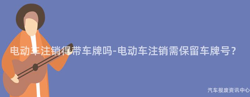 电动车注销得带车牌吗-电动车注销需保留车牌号？