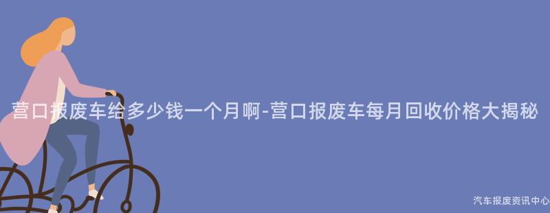营口报废车给多少钱一个月啊-营口报废车每月回收价格大揭秘