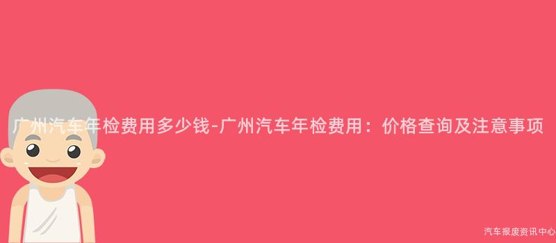 广州汽车年检费用多少钱-广州汽车年检费用：价格查询及注意事项