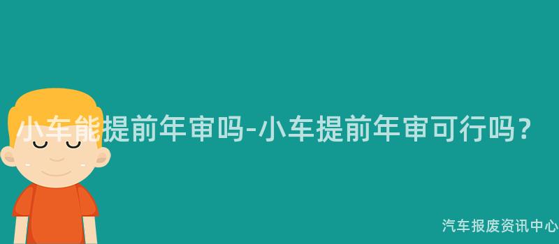 小车能提前年审吗-小车提前年审可行吗？