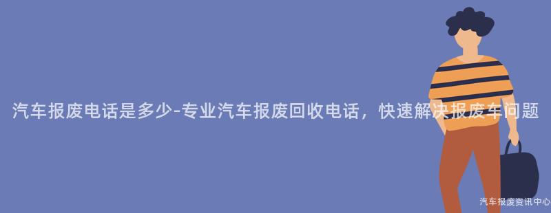 汽车报废电话是多少-专业汽车报废回收电话，快速解决报废车问题