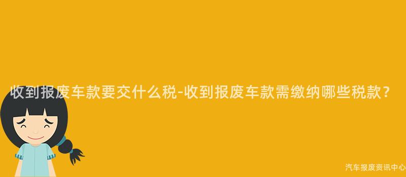 收到报废车款要交什么税-收到报废车款需缴纳哪些税款？