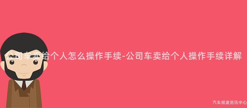 公司车卖给个人怎么操作手续-公司车卖给个人操作手续详解