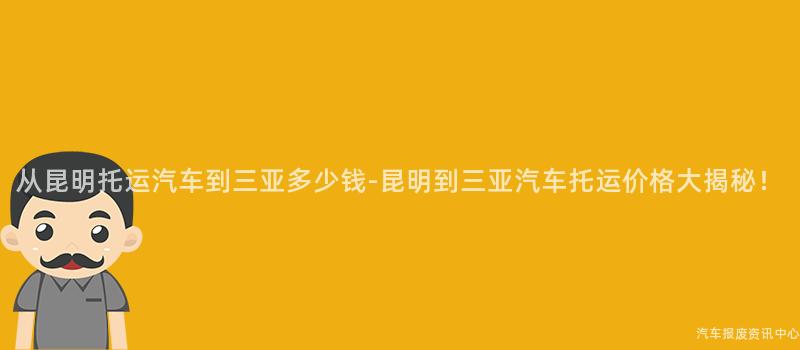 从昆明托运汽车到三亚多少钱-昆明到三亚汽车托运价格大揭秘！