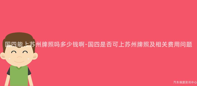 国四能上苏州牌照吗多少钱啊-国四是否可上苏州牌照及相关费用问题