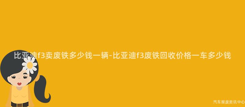比亚迪f3卖废铁多少钱一辆-比亚迪f3废铁回收价格一车多少钱