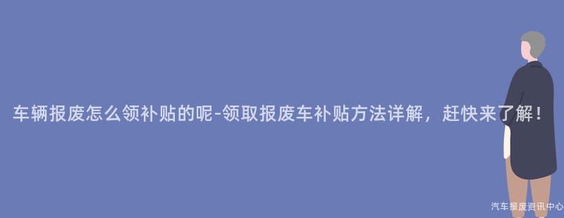 车辆报废怎么领补贴的呢-领取报废车补贴方法详解，赶快来了解！