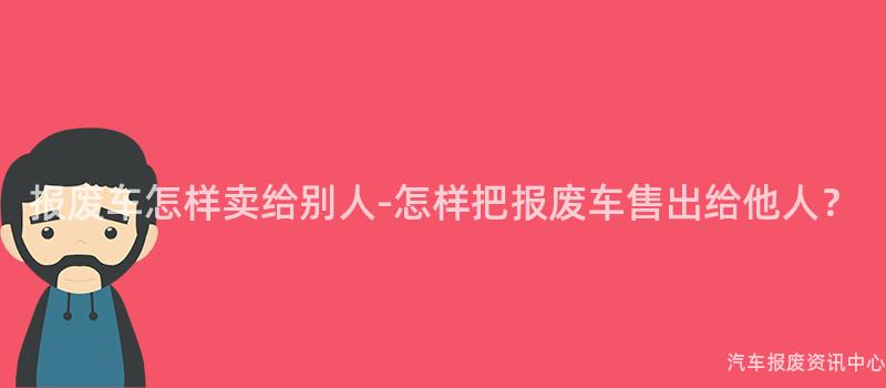 报废车怎样卖给别人-怎样把报废车售出给他人？