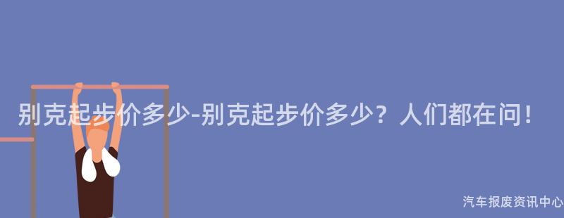 别克起步价多少-别克起步价多少？人们都在问！