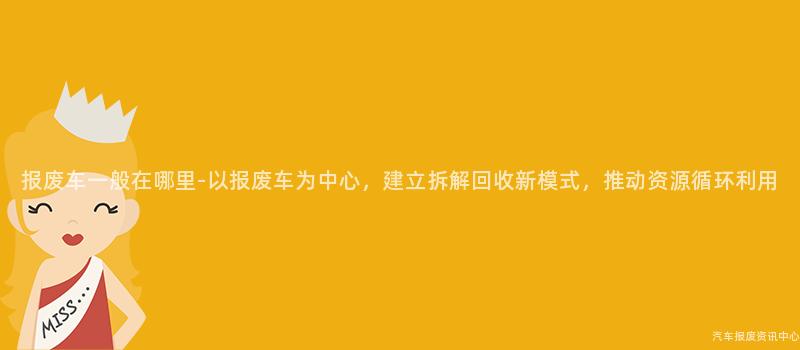 报废车一般在哪里-以报废车为中心，建立拆解回收新模式，推动资源循环利用