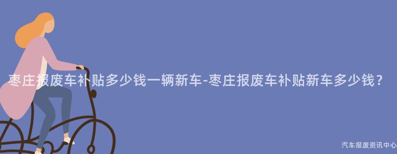 枣庄报废车补贴多少钱一辆新车-枣庄报废车补贴新车多少钱？