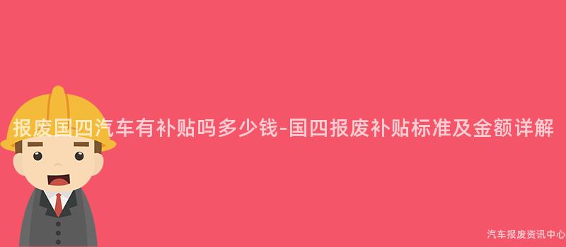 报废国四汽车有补贴吗多少钱-国四报废补贴标准及金额详解
