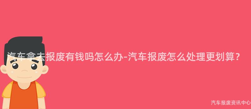 汽车拿去报废有钱吗怎么办-汽车报废怎么处理更划算?